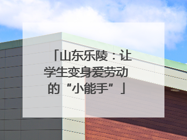 山东乐陵：让学生变身爱劳动的“小能手”