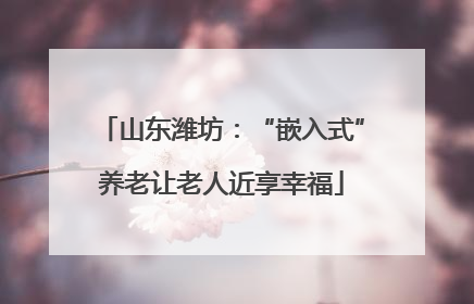山东潍坊：“嵌入式”养老让老人近享幸福