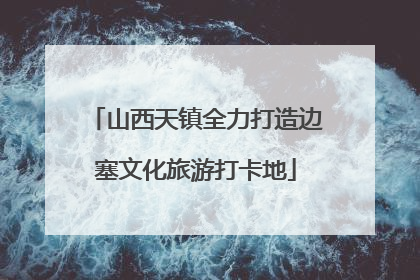 山西天镇全力打造边塞文化旅游打卡地