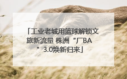 工业老城用篮球解锁文旅新流量 株洲“厂BA”3.0焕新归来