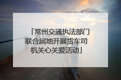 常州交通执法部门联合属地开展货车司机关心关爱活动