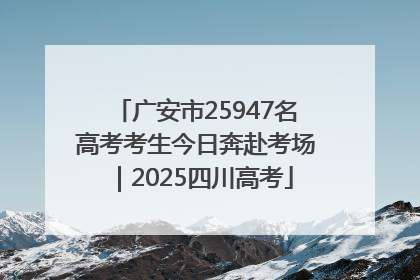 广安市25947名高考考生今日奔赴考场｜2025四川高考