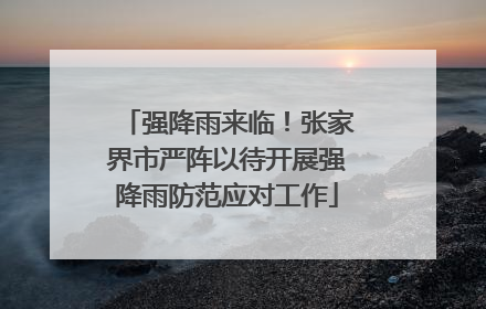 强降雨来临！张家界市严阵以待开展强降雨防范应对工作