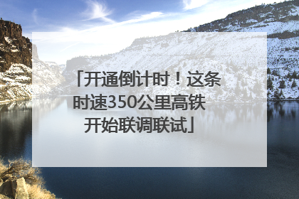 开通倒计时！这条时速350公里高铁开始联调联试