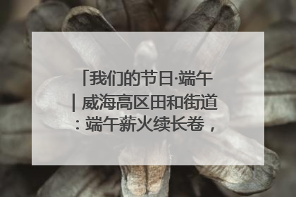 我们的节日·端午｜威海高区田和街道：端午薪火续长卷，邻里馨香聚暖流