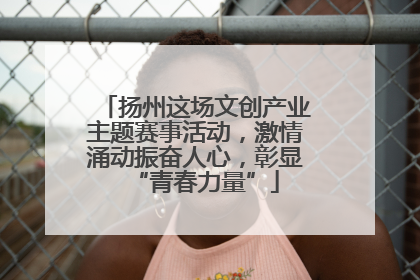 扬州这场文创产业主题赛事活动，激情涌动振奋人心，彰显“青春力量”