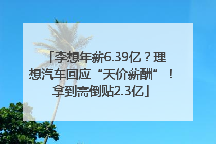 李想年薪6.39亿？理想汽车回应“天价薪酬”！拿到需倒贴2.3亿