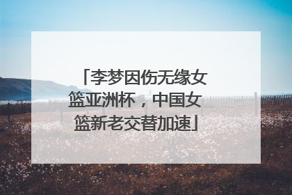 李梦因伤无缘女篮亚洲杯，中国女篮新老交替加速