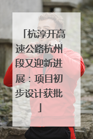 杭淳开高速公路杭州段又迎新进展：项目初步设计获批