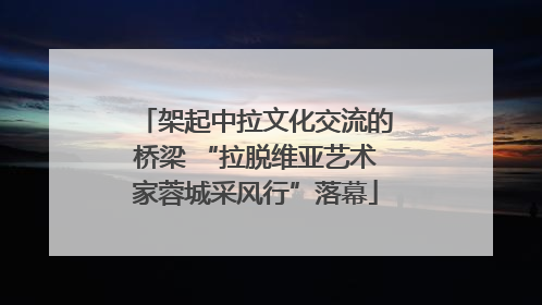 架起中拉文化交流的桥梁 “拉脱维亚艺术家蓉城采风行”落幕