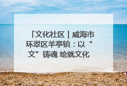 文化社区｜威海市环翠区羊亭镇：以“文”铸魂 绘就文化社区新画卷
