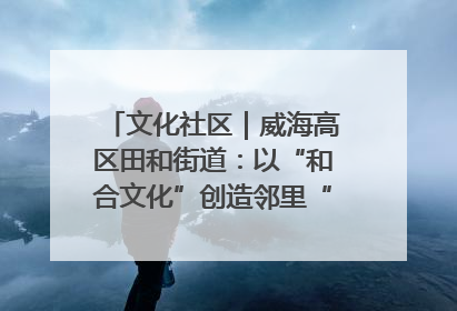 文化社区｜威海高区田和街道：以“和合文化”创造邻里“和合之美”