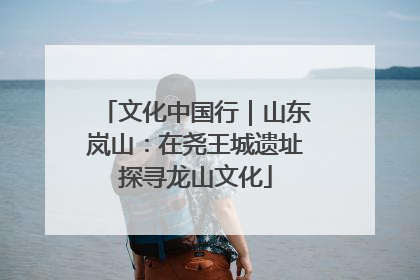 文化中国行｜山东岚山：在尧王城遗址探寻龙山文化