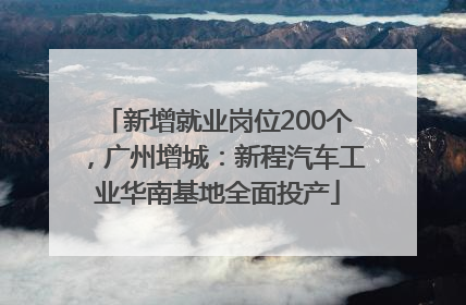 新增就业岗位200个，广州增城：新程汽车工业华南基地全面投产