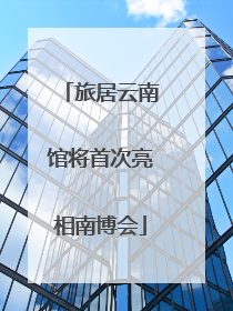 旅居云南馆将首次亮相南博会