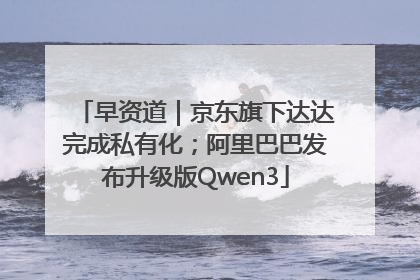 早资道｜京东旗下达达完成私有化；阿里巴巴发布升级版Qwen3