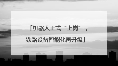 机器人正式“上岗”，铁路设备智能化再升级
