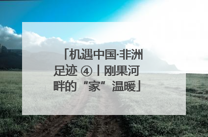 机遇中国·非洲足迹 ④丨刚果河畔的“家”温暖