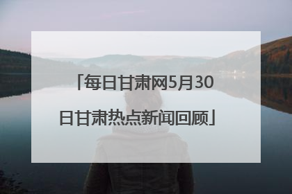 每日甘肃网5月30日甘肃热点新闻回顾