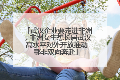 武汉企业要走进非洲，非洲女生想长居武汉 高水平对外开放推动鄂非双向奔赴