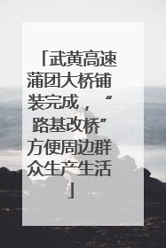 武黄高速蒲团大桥铺装完成，“路基改桥”方便周边群众生产生活