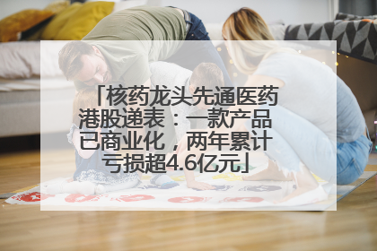 核药龙头先通医药港股递表：一款产品已商业化，两年累计亏损超4.6亿元
