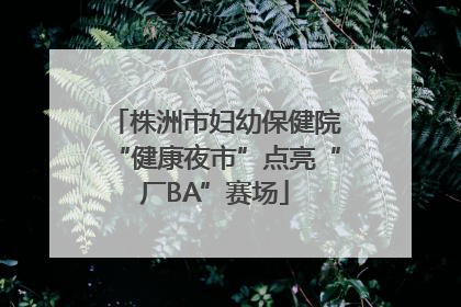 株洲市妇幼保健院“健康夜市”点亮“厂BA”赛场
