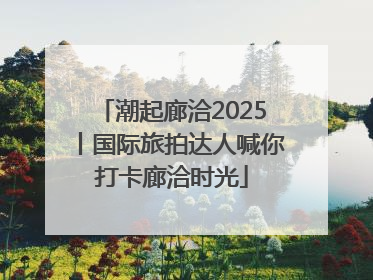 潮起廊洽2025丨国际旅拍达人喊你打卡廊洽时光
