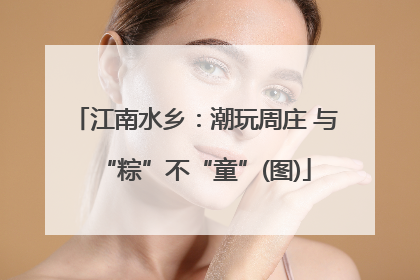 江南水乡：潮玩周庄 与“粽”不“童”(图)