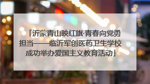 沂蒙青山映红旗·青春向党勇担当——临沂军创医药卫生学校成功举办爱国主义教育活动