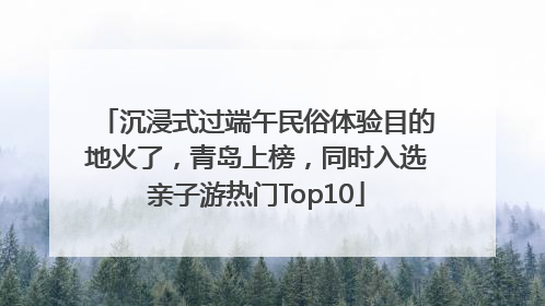 沉浸式过端午民俗体验目的地火了，青岛上榜，同时入选亲子游热门Top10