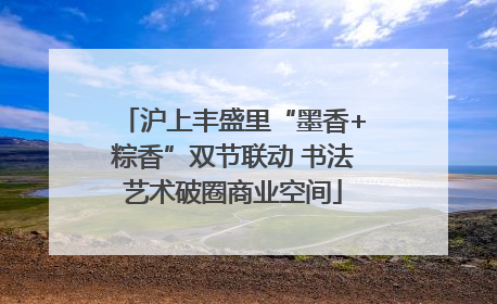 沪上丰盛里“墨香+粽香”双节联动 书法艺术破圈商业空间