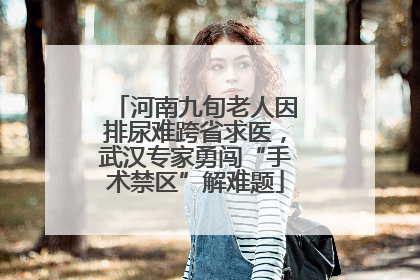 河南九旬老人因排尿难跨省求医，武汉专家勇闯“手术禁区”解难题