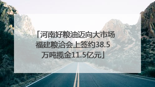 河南好粮油迈向大市场 福建粮洽会上签约38.5万吨揽金11.5亿元