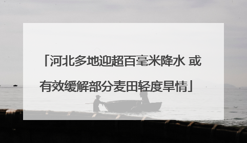 河北多地迎超百毫米降水 或有效缓解部分麦田轻度旱情