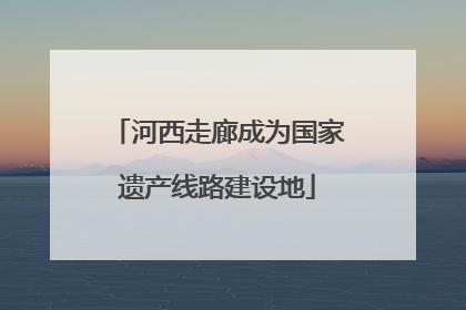 河西走廊成为国家遗产线路建设地