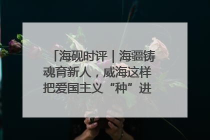 海砚时评｜海疆铸魂育新人，威海这样把爱国主义“种”进年轻人心里