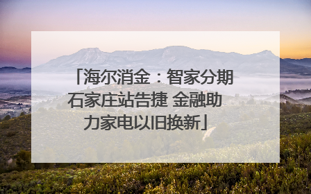 海尔消金：智家分期石家庄站告捷 金融助力家电以旧换新