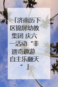 济南历下区锦屏幼教集团 庆六一活动“非遗奇趣游 自主乐翻天”