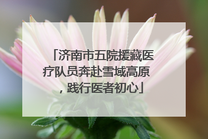 济南市五院援藏医疗队员奔赴雪域高原，践行医者初心