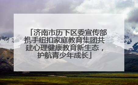 济南市历下区委宣传部携手纽扣家庭教育集团共建心理健康教育新生态，护航青少年成长