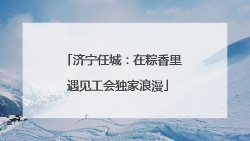 济宁任城：在粽香里遇见工会独家浪漫