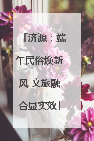 济源：端午民俗焕新风 文旅融合显实效