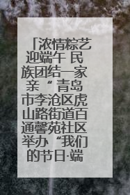 浓情粽艺迎端午 民族团结一家亲“ 青岛市李沧区虎山路街道百通馨苑社区举办“我们的节日·端午“主题活动