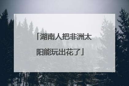 湖南人把非洲太阳能玩出花了