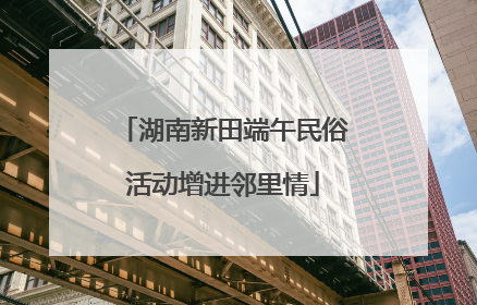 湖南新田端午民俗活动增进邻里情
