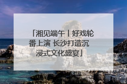 湘见端午丨好戏轮番上演 长沙打造沉浸式文化盛宴