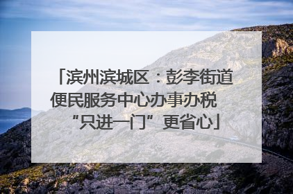 滨州滨城区：彭李街道便民服务中心办事办税 “只进一门”更省心