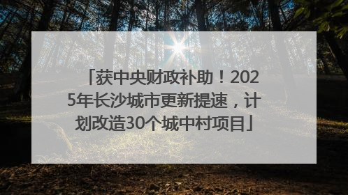 获中央财政补助！2025年长沙城市更新提速，计划改造30个城中村项目