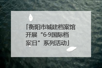 衡阳市城建档案馆开展“6·9国际档案日”系列活动
